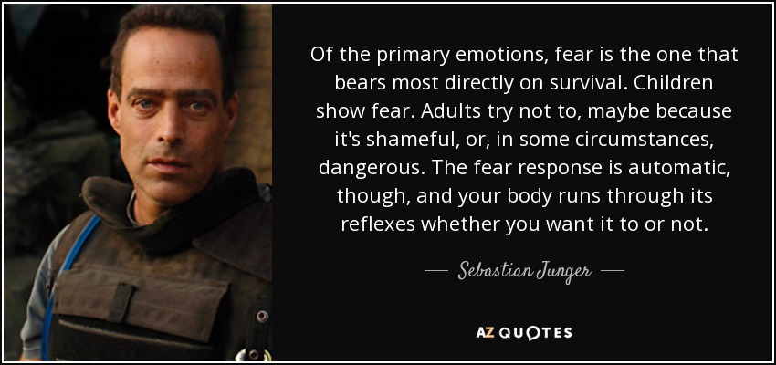 Of the primary emotions, fear is the one that bears most directly on survival. Children show fear. Adults try not to, maybe because it's shameful, or, in some circumstances, dangerous. The fear response is automatic, though, and your body runs through its reflexes whether you want it to or not. - Sebastian Junger