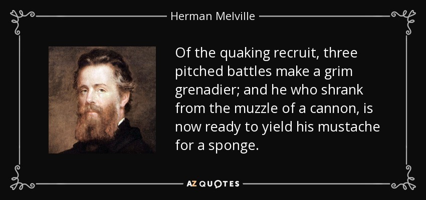 Of the quaking recruit, three pitched battles make a grim grenadier; and he who shrank from the muzzle of a cannon, is now ready to yield his mustache for a sponge. - Herman Melville