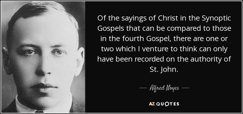 Of the sayings of Christ in the Synoptic Gospels that can be compared to those in the fourth Gospel, there are one or two which I venture to think can only have been recorded on the authority of St. John. - Alfred Noyes