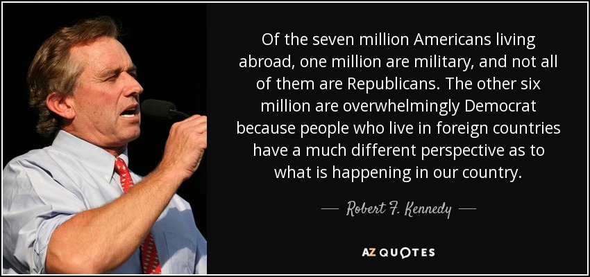 Of the seven million Americans living abroad, one million are military, and not all of them are Republicans. The other six million are overwhelmingly Democrat because people who live in foreign countries have a much different perspective as to what is happening in our country. - Robert F. Kennedy, Jr.