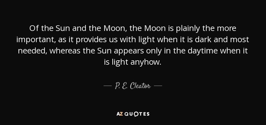 Of the Sun and the Moon, the Moon is plainly the more important, as it provides us with light when it is dark and most needed, whereas the Sun appears only in the daytime when it is light anyhow. - P. E. Cleator