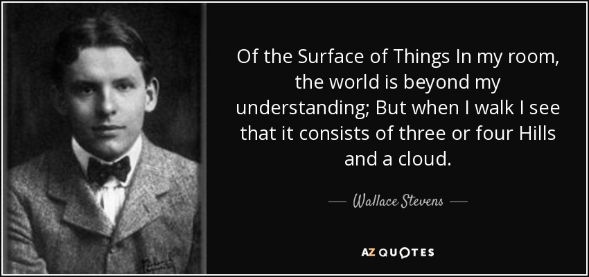 Of the Surface of Things In my room, the world is beyond my understanding; But when I walk I see that it consists of three or four Hills and a cloud. - Wallace Stevens