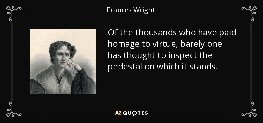 Of the thousands who have paid homage to virtue, barely one has thought to inspect the pedestal on which it stands. - Frances Wright