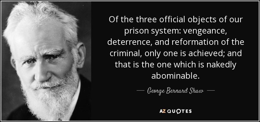 Of the three official objects of our prison system: vengeance, deterrence, and reformation of the criminal, only one is achieved; and that is the one which is nakedly abominable. - George Bernard Shaw