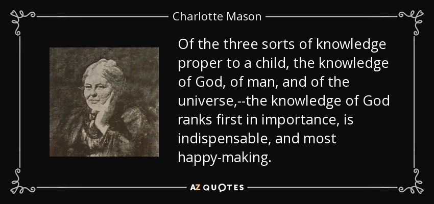 Of the three sorts of knowledge proper to a child, the knowledge of God, of man, and of the universe,--the knowledge of God ranks first in importance, is indispensable, and most happy-making. - Charlotte Mason