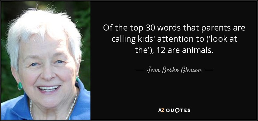 Of the top 30 words that parents are calling kids' attention to ('look at the'), 12 are animals. - Jean Berko Gleason