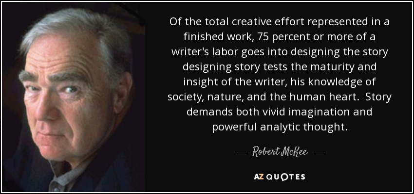 Of the total creative effort represented in a finished work, 75 percent or more of a writer's labor goes into designing the story designing story tests the maturity and insight of the writer, his knowledge of society, nature, and the human heart. Story demands both vivid imagination and powerful analytic thought. - Robert McKee