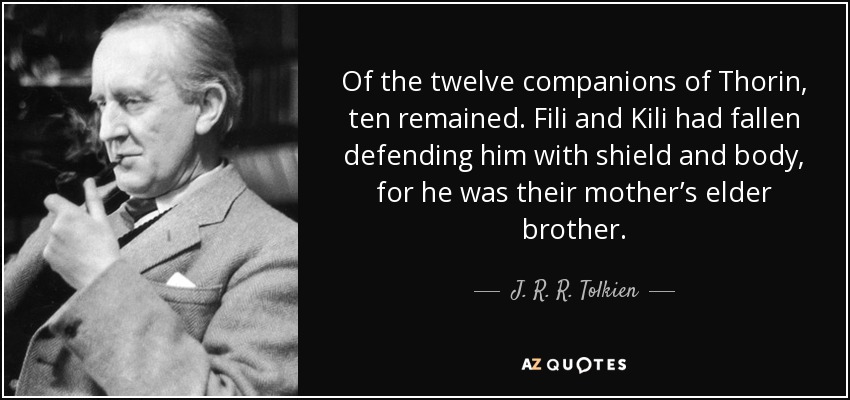 Of the twelve companions of Thorin, ten remained. Fili and Kili had fallen defending him with shield and body, for he was their mother’s elder brother. - J. R. R. Tolkien