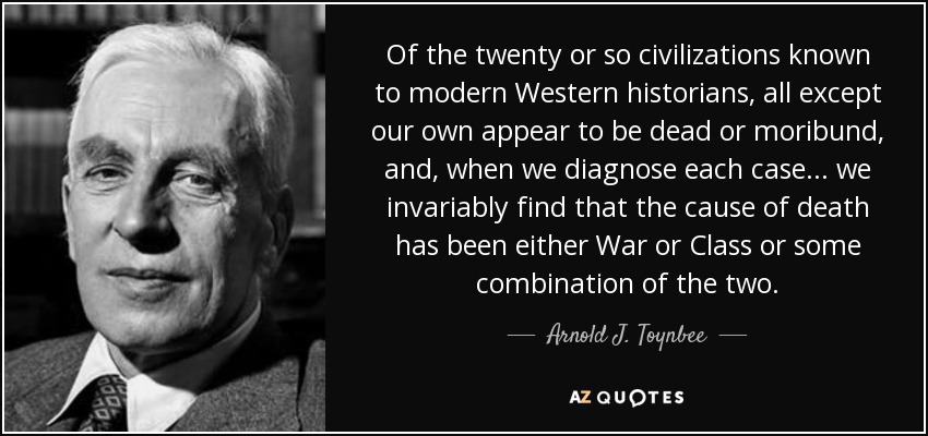 Of the twenty or so civilizations known to modern Western historians, all except our own appear to be dead or moribund, and, when we diagnose each case... we invariably find that the cause of death has been either War or Class or some combination of the two. - Arnold J. Toynbee