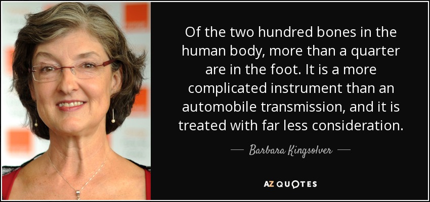 Of the two hundred bones in the human body, more than a quarter are in the foot. It is a more complicated instrument than an automobile transmission, and it is treated with far less consideration. - Barbara Kingsolver