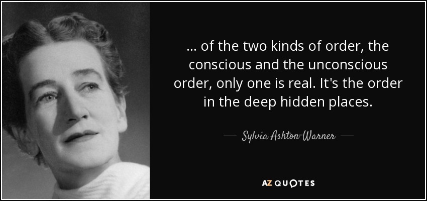 ... of the two kinds of order, the conscious and the unconscious order, only one is real. It's the order in the deep hidden places. - Sylvia Ashton-Warner