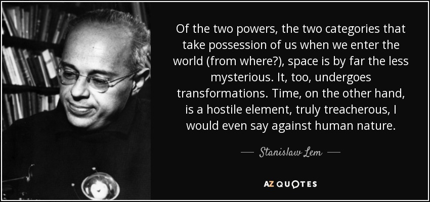 Of the two powers, the two categories that take possession of us when we enter the world (from where?), space is by far the less mysterious. It, too, undergoes transformations. Time, on the other hand, is a hostile element, truly treacherous, I would even say against human nature. - Stanislaw Lem