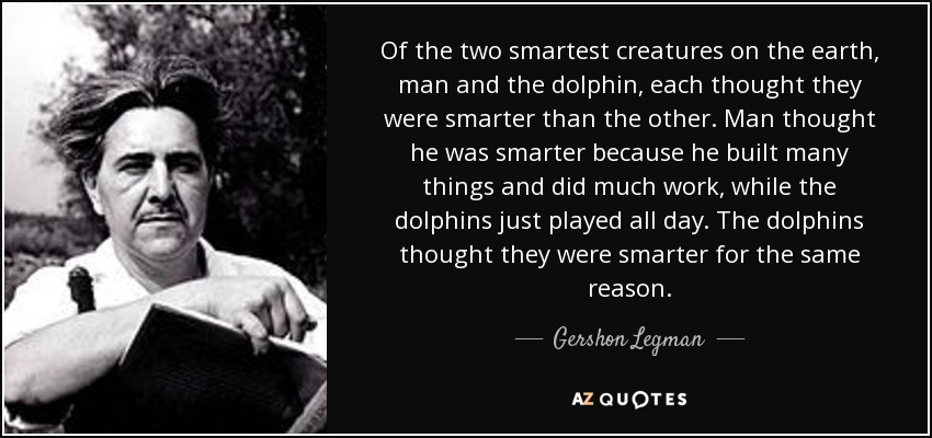 Of the two smartest creatures on the earth, man and the dolphin, each thought they were smarter than the other. Man thought he was smarter because he built many things and did much work, while the dolphins just played all day. The dolphins thought they were smarter for the same reason. - Gershon Legman