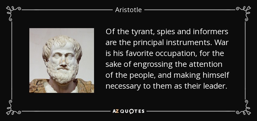 Of the tyrant, spies and informers are the principal instruments. War is his favorite occupation, for the sake of engrossing the attention of the people, and making himself necessary to them as their leader. - Aristotle