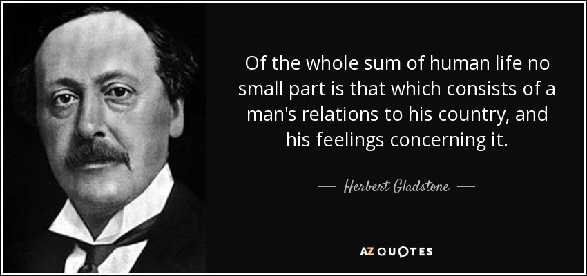 Of the whole sum of human life no small part is that which consists of a man's relations to his country, and his feelings concerning it. - Herbert Gladstone, 1st Viscount Gladstone