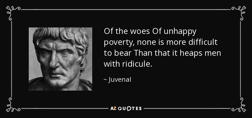 Of the woes Of unhappy poverty, none is more difficult to bear Than that it heaps men with ridicule. - Juvenal