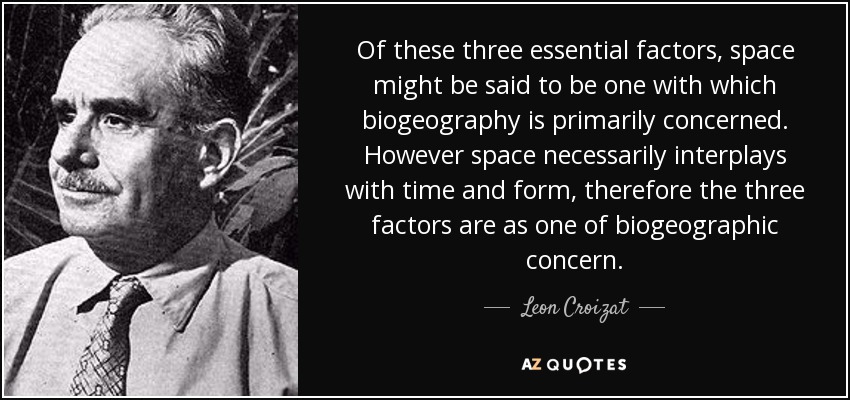 Of these three essential factors, space might be said to be one with which biogeography is primarily concerned. However space necessarily interplays with time and form, therefore the three factors are as one of biogeographic concern. - Leon Croizat