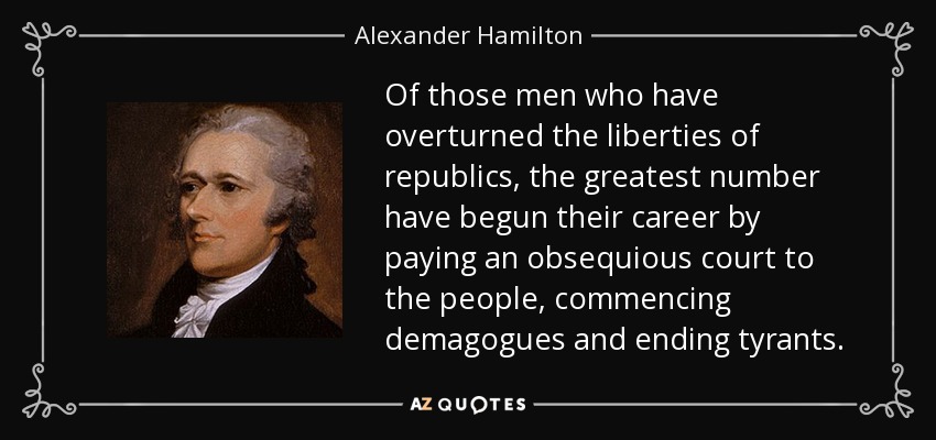 Of those men who have overturned the liberties of republics, the greatest number have begun their career by paying an obsequious court to the people, commencing demagogues and ending tyrants. - Alexander Hamilton