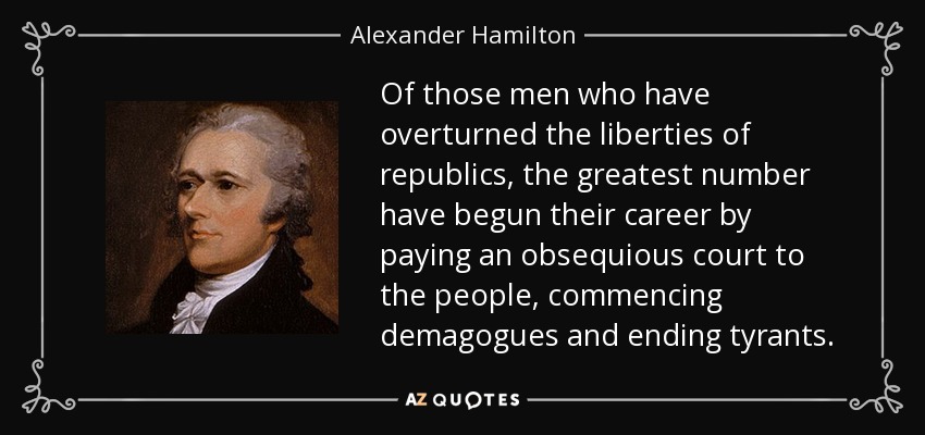 Of those men who have overturned the liberties of republics, the greatest number have begun their career by paying an obsequious court to the people, commencing demagogues and ending tyrants. - Alexander Hamilton