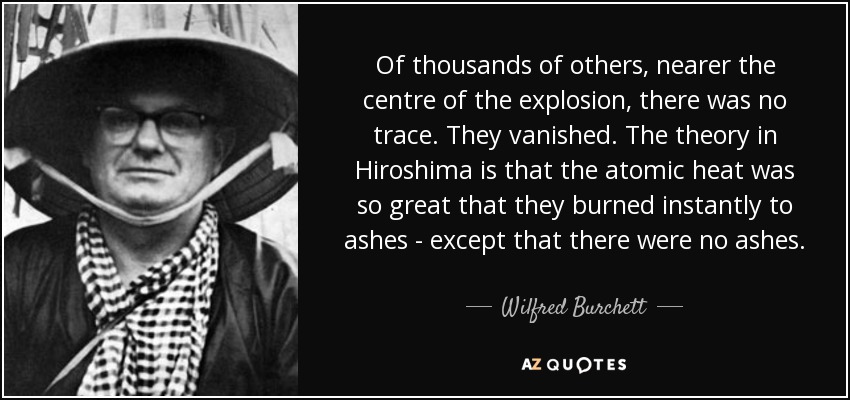 Of thousands of others, nearer the centre of the explosion, there was no trace. They vanished. The theory in Hiroshima is that the atomic heat was so great that they burned instantly to ashes - except that there were no ashes. - Wilfred Burchett