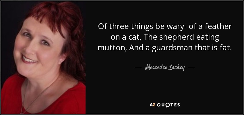 Of three things be wary- of a feather on a cat, The shepherd eating mutton, And a guardsman that is fat. - Mercedes Lackey