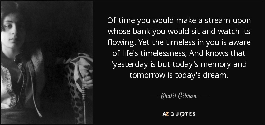 Of time you would make a stream upon whose bank you would sit and watch its flowing. Yet the timeless in you is aware of life's timelessness, And knows that 'yesterday is but today's memory and tomorrow is today's dream. - Khalil Gibran