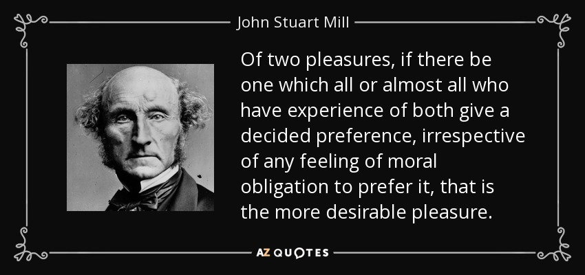 Of two pleasures, if there be one which all or almost all who have experience of both give a decided preference, irrespective of any feeling of moral obligation to prefer it, that is the more desirable pleasure. - John Stuart Mill