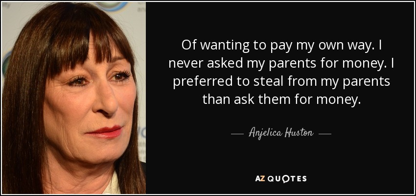 Of wanting to pay my own way. I never asked my parents for money. I preferred to steal from my parents than ask them for money. - Anjelica Huston