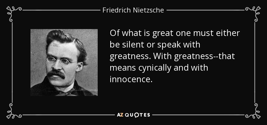 Of what is great one must either be silent or speak with greatness. With greatness--that means cynically and with innocence. - Friedrich Nietzsche