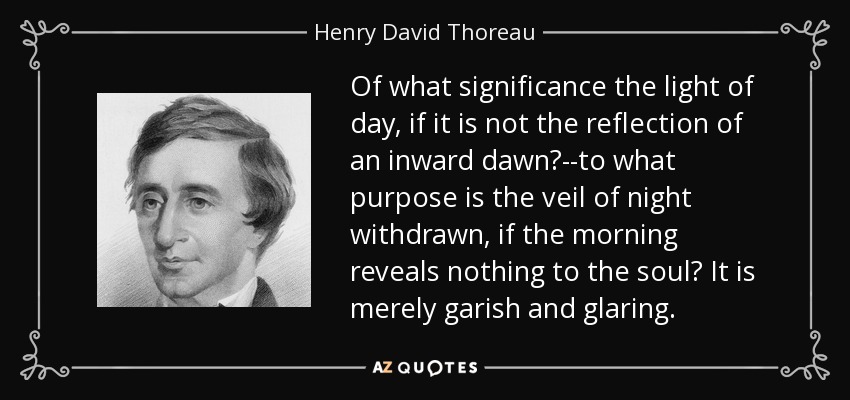 Of what significance the light of day, if it is not the reflection of an inward dawn?--to what purpose is the veil of night withdrawn, if the morning reveals nothing to the soul? It is merely garish and glaring. - Henry David Thoreau