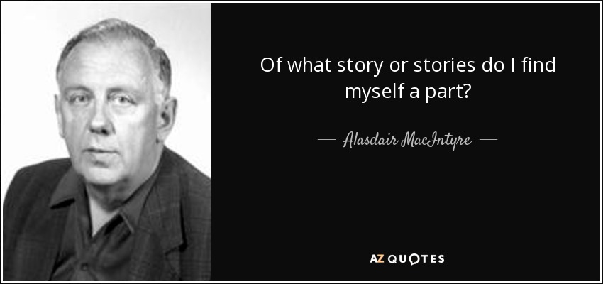 Of what story or stories do I find myself a part? - Alasdair MacIntyre