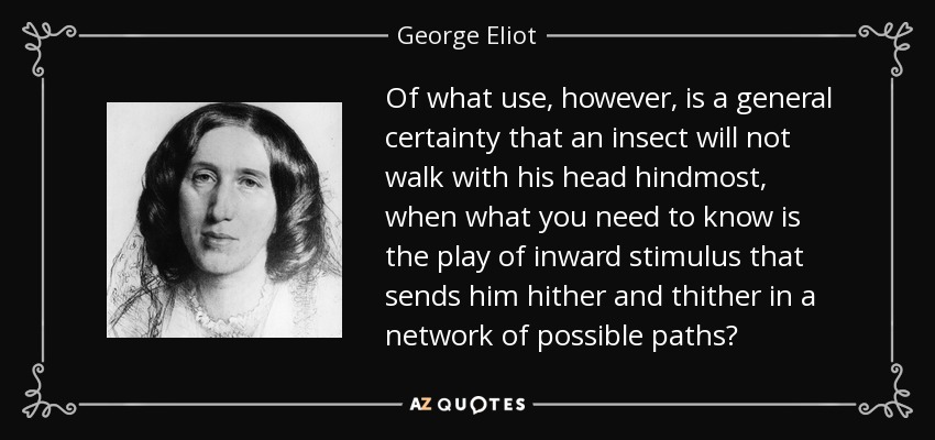 Of what use, however, is a general certainty that an insect will not walk with his head hindmost, when what you need to know is the play of inward stimulus that sends him hither and thither in a network of possible paths? - George Eliot
