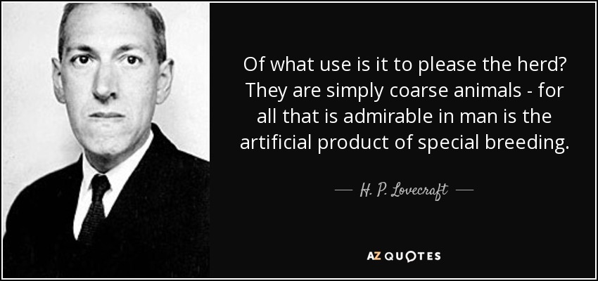 Of what use is it to please the herd? They are simply coarse animals - for all that is admirable in man is the artificial product of special breeding. - H. P. Lovecraft