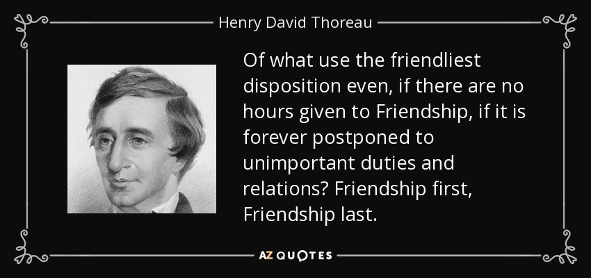 Of what use the friendliest disposition even, if there are no hours given to Friendship, if it is forever postponed to unimportant duties and relations? Friendship first, Friendship last. - Henry David Thoreau