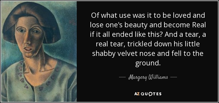 Of what use was it to be loved and lose one's beauty and become Real if it all ended like this? And a tear, a real tear, trickled down his little shabby velvet nose and fell to the ground. - Margery Williams