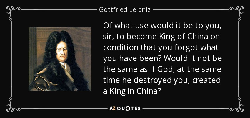 Of what use would it be to you, sir, to become King of China on condition that you forgot what you have been? Would it not be the same as if God, at the same time he destroyed you, created a King in China? - Gottfried Leibniz