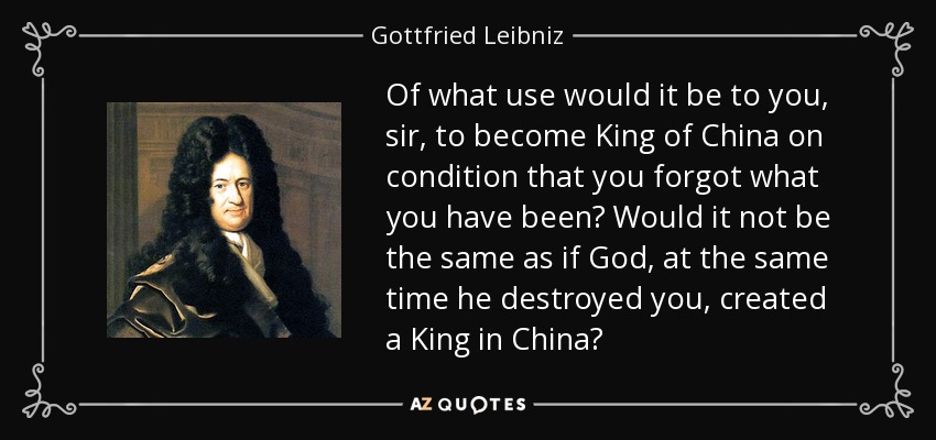 Of what use would it be to you, sir, to become King of China on condition that you forgot what you have been? Would it not be the same as if God, at the same time he destroyed you, created a King in China? - Gottfried Leibniz