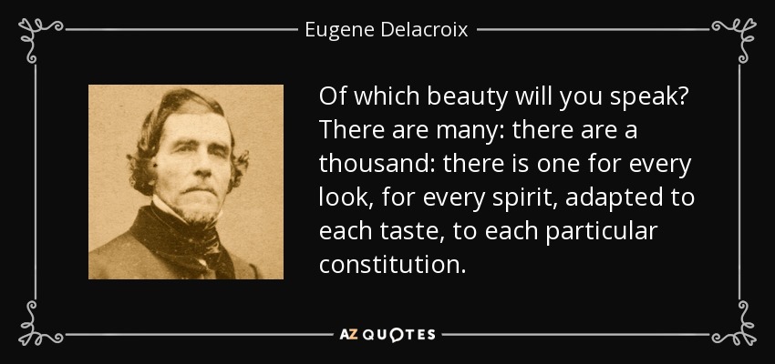 Of which beauty will you speak? There are many: there are a thousand: there is one for every look, for every spirit, adapted to each taste, to each particular constitution. - Eugene Delacroix