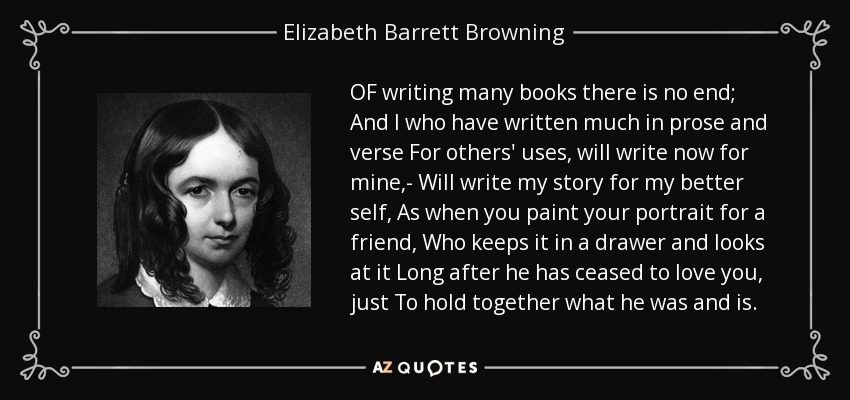 OF writing many books there is no end; And I who have written much in prose and verse For others' uses, will write now for mine,- Will write my story for my better self, As when you paint your portrait for a friend, Who keeps it in a drawer and looks at it Long after he has ceased to love you, just To hold together what he was and is. - Elizabeth Barrett Browning