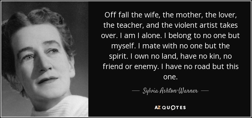 Off fall the wife, the mother, the lover, the teacher, and the violent artist takes over. I am I alone. I belong to no one but myself. I mate with no one but the spirit. I own no land, have no kin, no friend or enemy. I have no road but this one. - Sylvia Ashton-Warner
