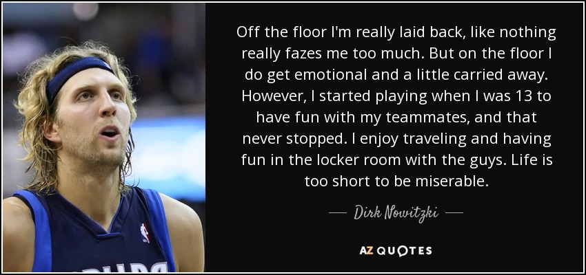 Off the floor I'm really laid back, like nothing really fazes me too much. But on the floor I do get emotional and a little carried away. However, I started playing when I was 13 to have fun with my teammates, and that never stopped. I enjoy traveling and having fun in the locker room with the guys. Life is too short to be miserable. - Dirk Nowitzki