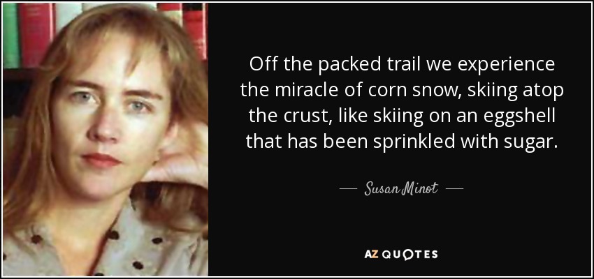 Off the packed trail we experience the miracle of corn snow, skiing atop the crust, like skiing on an eggshell that has been sprinkled with sugar. - Susan Minot