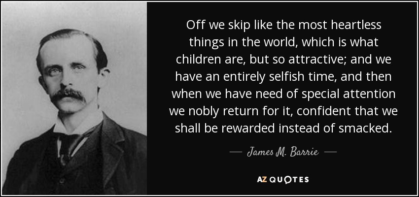 Off we skip like the most heartless things in the world, which is what children are, but so attractive; and we have an entirely selfish time, and then when we have need of special attention we nobly return for it, confident that we shall be rewarded instead of smacked. - James M. Barrie