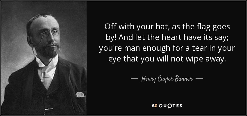 Off with your hat, as the flag goes by! And let the heart have its say; you're man enough for a tear in your eye that you will not wipe away. - Henry Cuyler Bunner