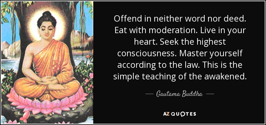 Offend in neither word nor deed. Eat with moderation. Live in your heart. Seek the highest consciousness. Master yourself according to the law. This is the simple teaching of the awakened. - Gautama Buddha