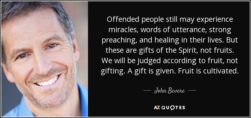 Offended people still may experience miracles, words of utterance, strong preaching, and healing in their lives. But these are gifts of the Spirit, not fruits. We will be judged according to fruit, not gifting. A gift is given. Fruit is cultivated. - John Bevere