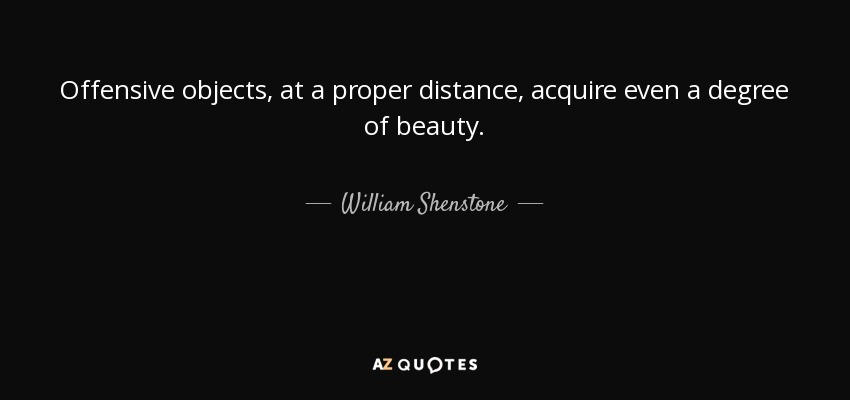 Offensive objects, at a proper distance, acquire even a degree of beauty. - William Shenstone