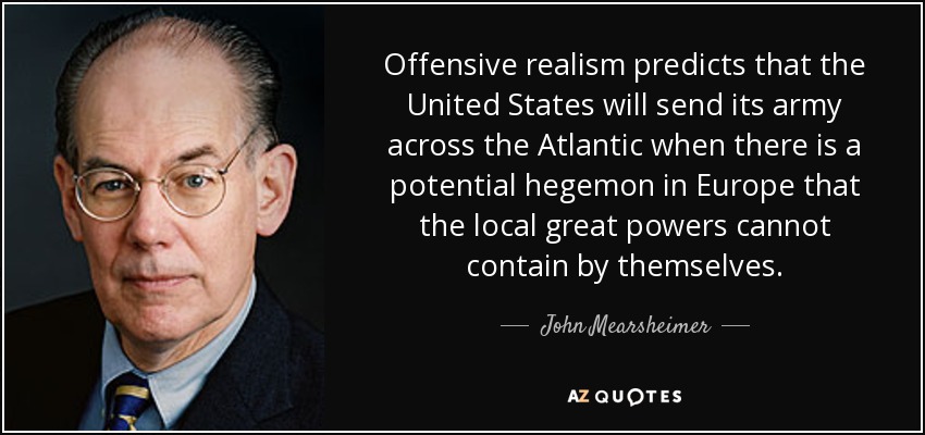 Offensive realism predicts that the United States will send its army across the Atlantic when there is a potential hegemon in Europe that the local great powers cannot contain by themselves. - John Mearsheimer