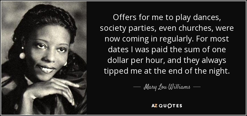 Offers for me to play dances, society parties, even churches, were now coming in regularly. For most dates I was paid the sum of one dollar per hour, and they always tipped me at the end of the night. - Mary Lou Williams