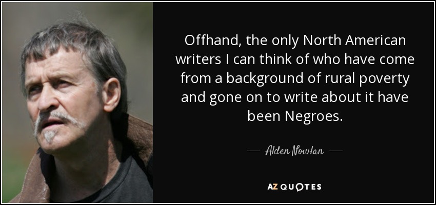 Offhand, the only North American writers I can think of who have come from a background of rural poverty and gone on to write about it have been Negroes. - Alden Nowlan